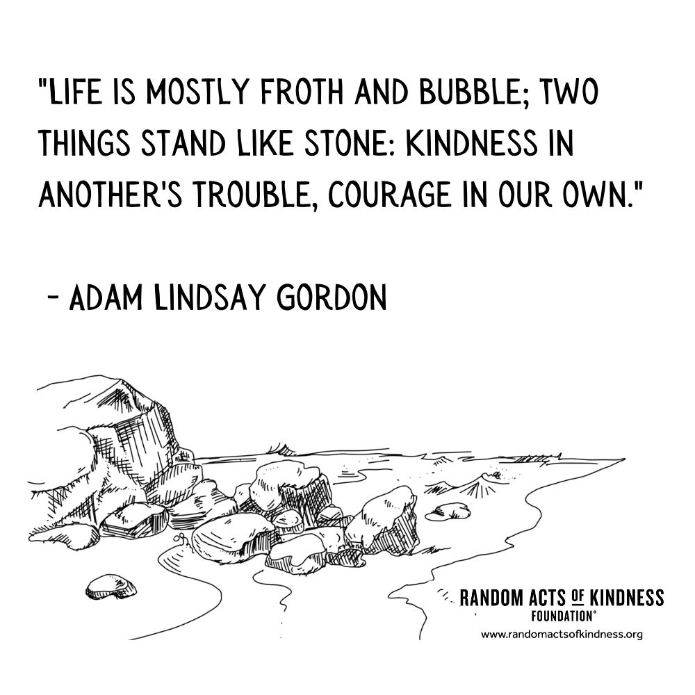 Quotation: Life is mostly froth and bubble; Two things stand like stone: Kindness in another's trouble, Courage in our own. Adam Lindsay Gordon