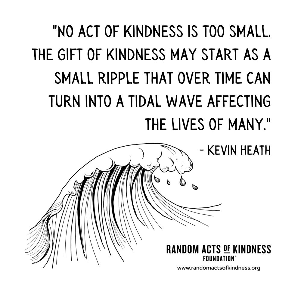 Quotation: No act of kindness is too small. The gift of kindness may start as a small ripple that over time can turn into a tidal wave affecting the lives of many. Kevin Heath