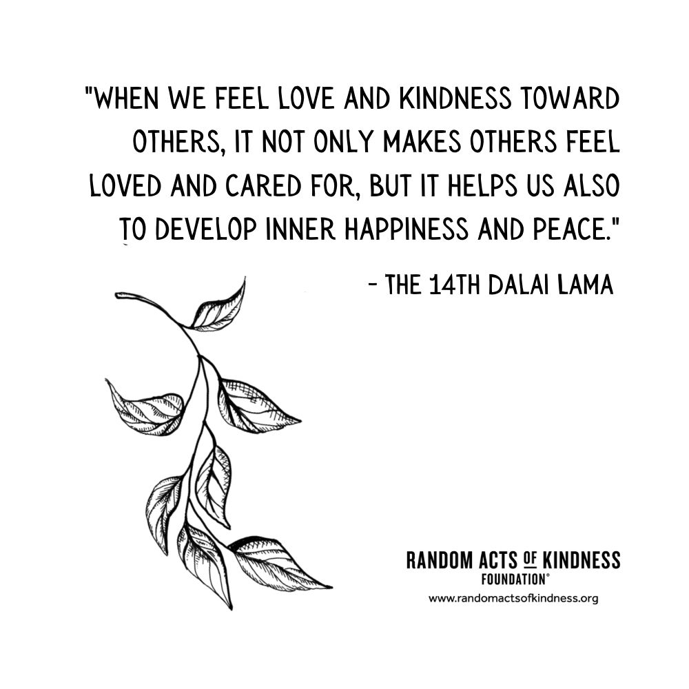 Quotation: When we feel love and kindness toward others, it not only makes others feel loved and cared for, but it helps us also to develop inner happiness and peace. The 14th Dalai Lama