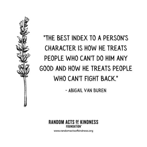 The best index to a person's character is how he treats people who can't do him any good and how he treats people who can't fight back. Abigail Van Buren