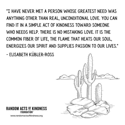 I have never met a person whose greatest need was anything other than real, unconditional love. You can find it in a simple act of kindness toward someone who needs help. There is no mistaking love, it is the common fiber of life, the flame that heats our soul, energizes our spirit and supplies passion to our lives. Elisabeth Kübler-Ross