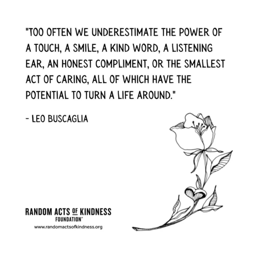 Too often we underestimate the power of a touch, a smile, a kind word, a listening ear, an honest compliment, or the smallest act of caring, all of which have the potential to turn a life around. Leo Buscaglia