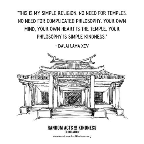 “This is my simple religion. No need for temples. No need for complicated philosophy. Your own mind, your own heart is the temple. Your philosophy is simple kindness.”  Dalai Lama XIV